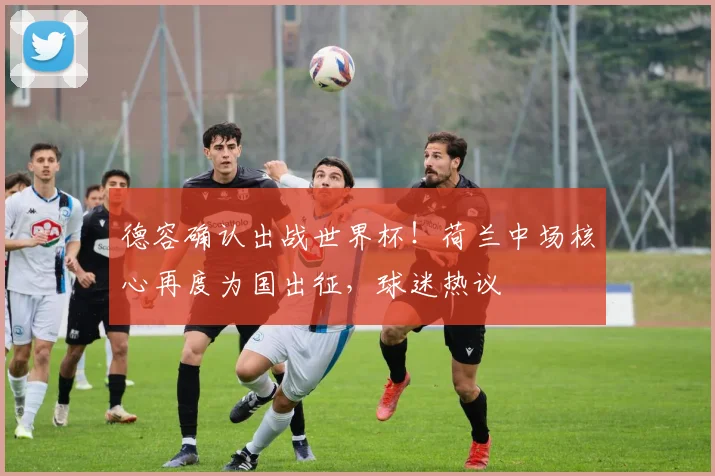 德容确认出战世界杯!荷兰中场核心再度为国出征,球迷热议