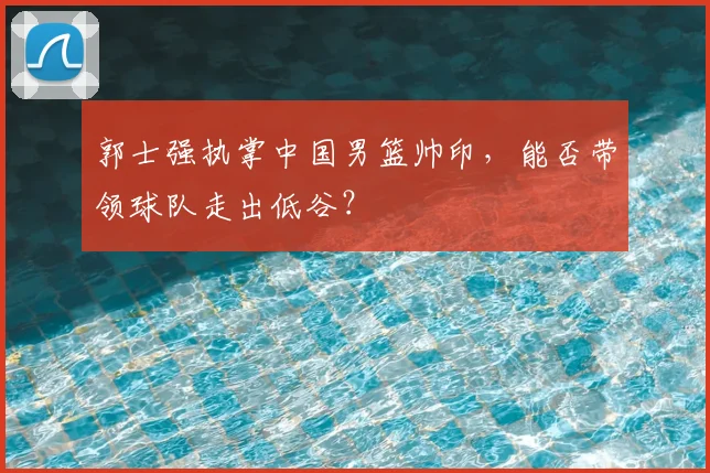 郭士强执掌中国男篮帅印，能否带领球队走出低谷？