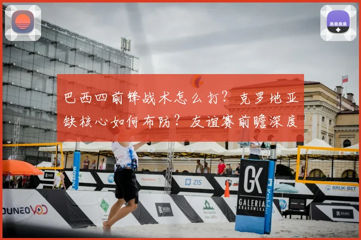 巴西四前锋战术怎么打?克罗地亚缺核心如何布防?友谊赛前瞻深度解析
