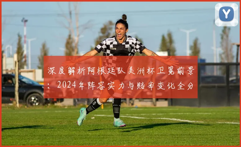 深度解析阿根廷队美洲杯卫冕前景:2024年阵容实力与赔率变化全分析
