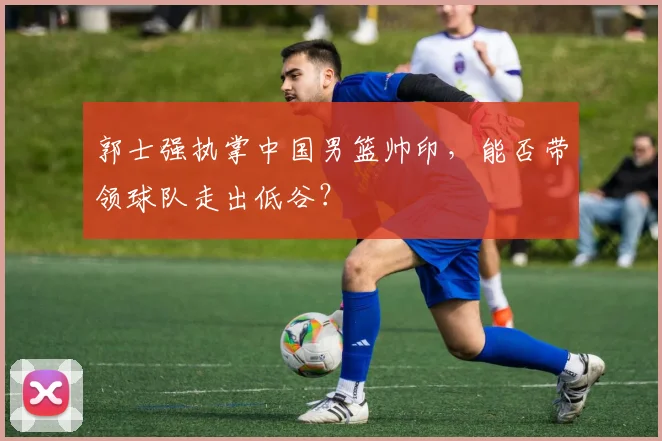 郭士强执掌中国男篮帅印,能否带领球队走出低谷?