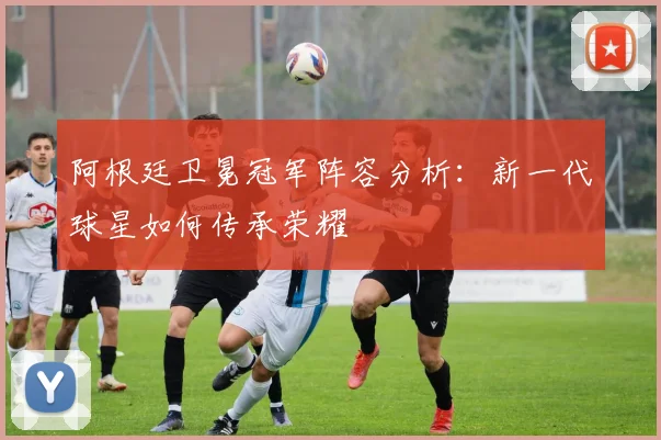 阿根廷卫冕冠军阵容分析:新一代球星如何传承荣耀