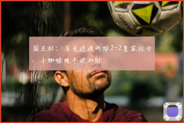国王杯:马竞连追两球2-2皇家社会,小蜘蛛绝平进加时