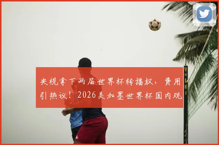央视拿下两届世界杯转播权，费用引热议！2026美加墨世界杯国内观看指南