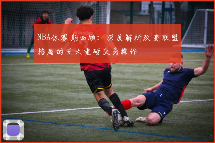 NBA休赛期回顾：深度解析改变联盟格局的五大重磅交易操作