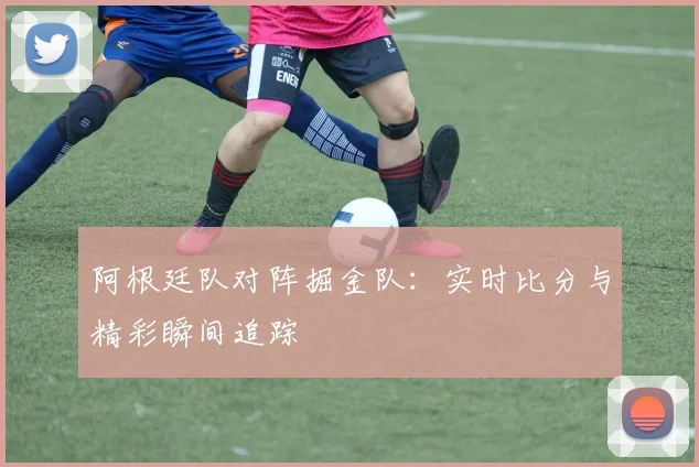 阿根廷队对阵掘金队:实时比分与精彩瞬间追踪